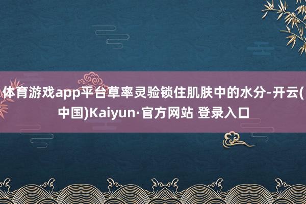 体育游戏app平台草率灵验锁住肌肤中的水分-开云(中国)Kaiyun·官方网站 登录入口