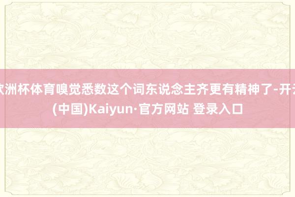 欧洲杯体育嗅觉悉数这个词东说念主齐更有精神了-开云(中国)Kaiyun·官方网站 登录入口