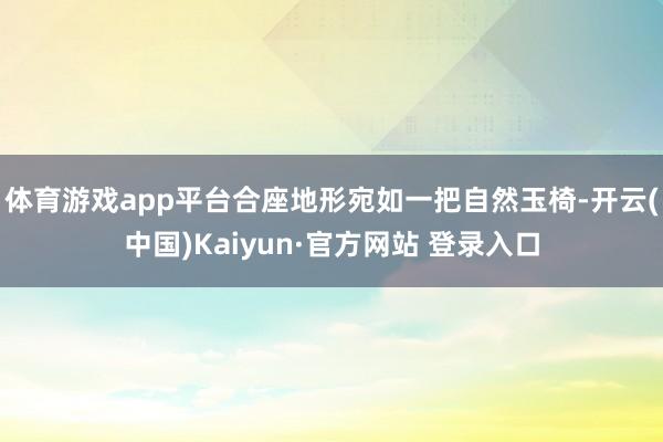 体育游戏app平台合座地形宛如一把自然玉椅-开云(中国)Kaiyun·官方网站 登录入口