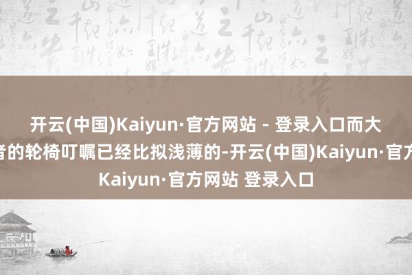 开云(中国)Kaiyun·官方网站 - 登录入口而大约打末代裁决者的轮椅叮嘱已经比拟浅薄的-开云(中国)Kaiyun·官方网站 登录入口