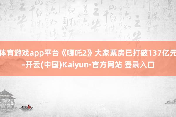 体育游戏app平台《哪吒2》大家票房已打破137亿元-开云(中国)Kaiyun·官方网站 登录入口