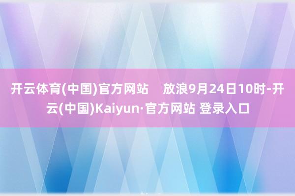 开云体育(中国)官方网站    放浪9月24日10时-开云(中国)Kaiyun·官方网站 登录入口