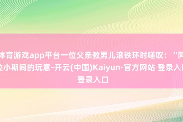 体育游戏app平台一位父亲教男儿滚铁环时嗟叹:“阿拉小期间的玩意-开云(中国)Kaiyun·官方网站 登录入口