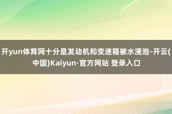 开yun体育网十分是发动机和变速箱被水浸泡-开云(中国)Kaiyun·官方网站 登录入口