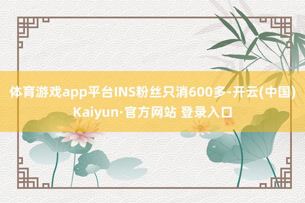 体育游戏app平台INS粉丝只消600多-开云(中国)Kaiyun·官方网站 登录入口