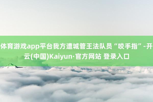 体育游戏app平台我方遭城管王法队员“咬手指”-开云(中国)Kaiyun·官方网站 登录入口