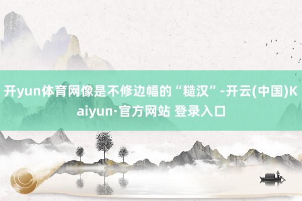 开yun体育网像是不修边幅的“糙汉”-开云(中国)Kaiyun·官方网站 登录入口