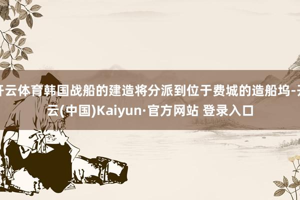 开云体育韩国战船的建造将分派到位于费城的造船坞-开云(中国)Kaiyun·官方网站 登录入口