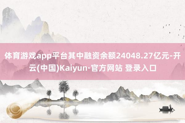 体育游戏app平台其中融资余额24048.27亿元-开云(中国)Kaiyun·官方网站 登录入口