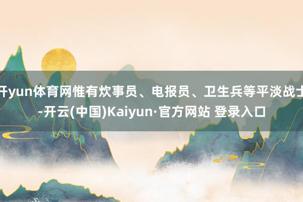 开yun体育网惟有炊事员、电报员、卫生兵等平淡战士-开云(中国)Kaiyun·官方网站 登录入口