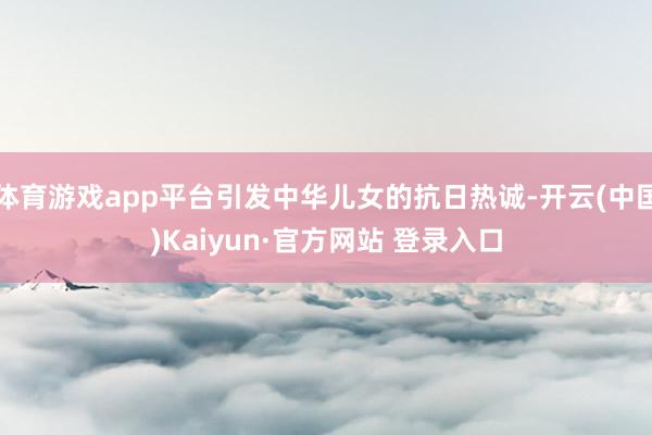 体育游戏app平台引发中华儿女的抗日热诚-开云(中国)Kaiyun·官方网站 登录入口