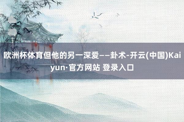 欧洲杯体育但他的另一深爱——卦术-开云(中国)Kaiyun·官方网站 登录入口