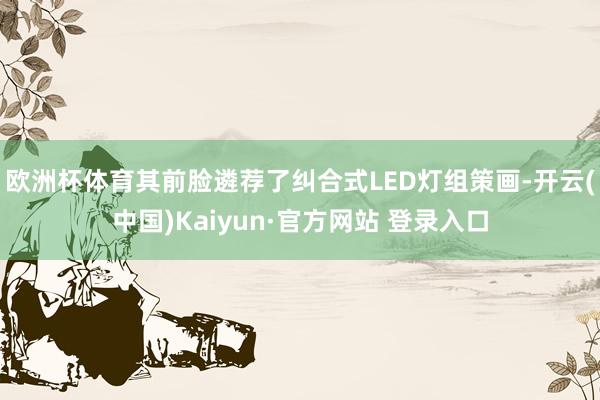 欧洲杯体育其前脸遴荐了纠合式LED灯组策画-开云(中国)Kaiyun·官方网站 登录入口