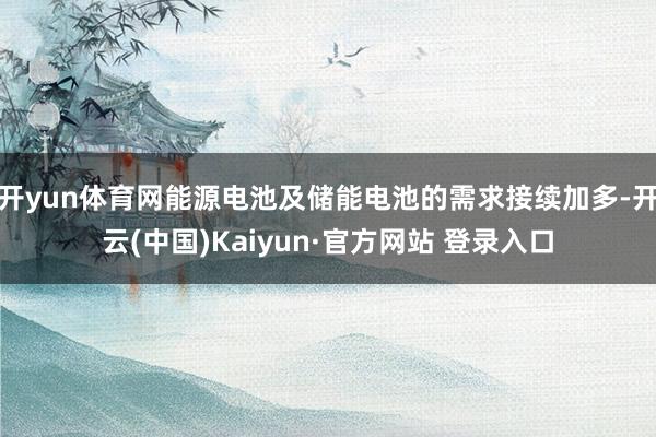 开yun体育网能源电池及储能电池的需求接续加多-开云(中国)Kaiyun·官方网站 登录入口