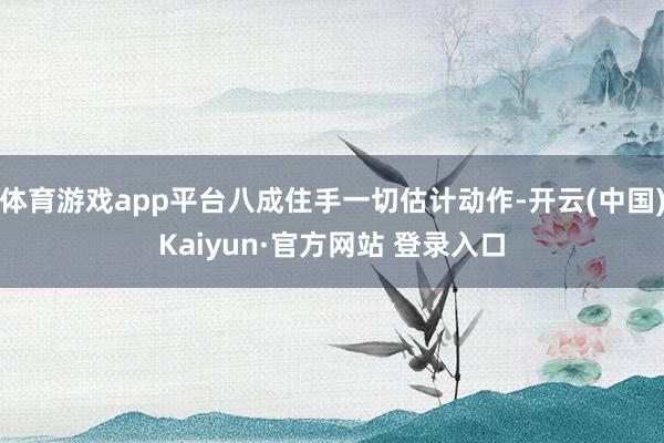 体育游戏app平台八成住手一切估计动作-开云(中国)Kaiyun·官方网站 登录入口
