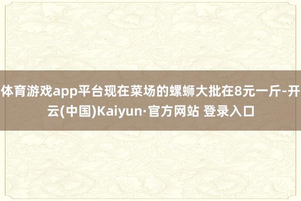 体育游戏app平台现在菜场的螺蛳大批在8元一斤-开云(中国)Kaiyun·官方网站 登录入口