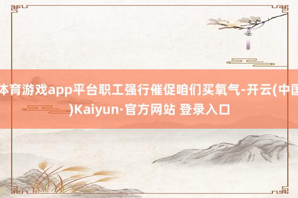 体育游戏app平台职工强行催促咱们买氧气-开云(中国)Kaiyun·官方网站 登录入口