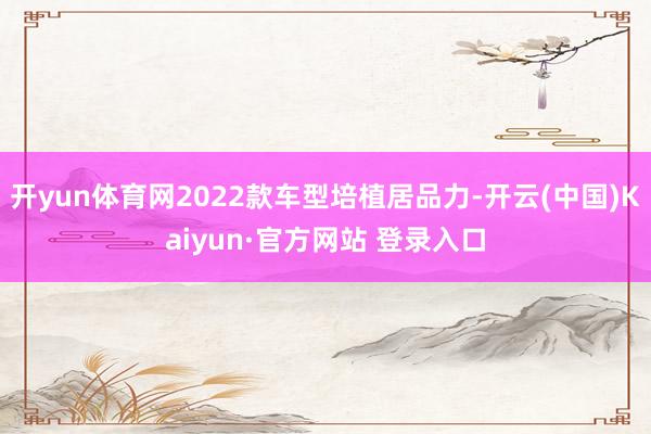 开yun体育网2022款车型培植居品力-开云(中国)Kaiyun·官方网站 登录入口