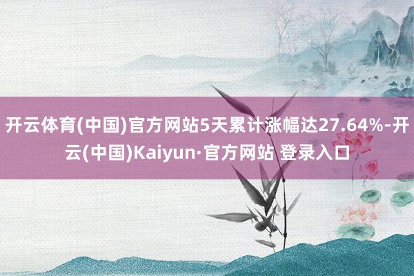 开云体育(中国)官方网站5天累计涨幅达27.64%-开云(中国)Kaiyun·官方网站 登录入口