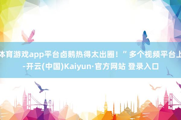 体育游戏app平台卤鹅热得太出圈!”多个视频平台上-开云(中国)Kaiyun·官方网站 登录入口