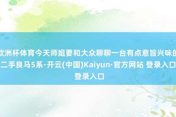 欧洲杯体育今天师姐要和大众聊聊一台有点意旨兴味的二手良马5系-开云(中国)Kaiyun·官方网站 登录入口