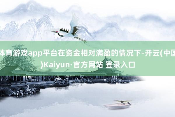 体育游戏app平台在资金相对满盈的情况下-开云(中国)Kaiyun·官方网站 登录入口