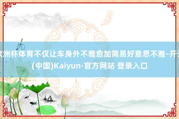 欧洲杯体育不仅让车身外不雅愈加简易好意思不雅-开云(中国)Kaiyun·官方网站 登录入口