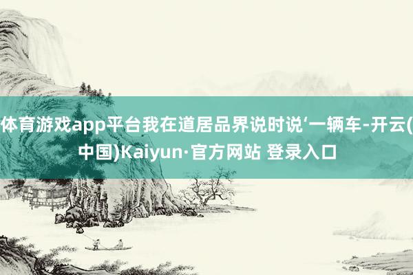 体育游戏app平台我在道居品界说时说‘一辆车-开云(中国)Kaiyun·官方网站 登录入口