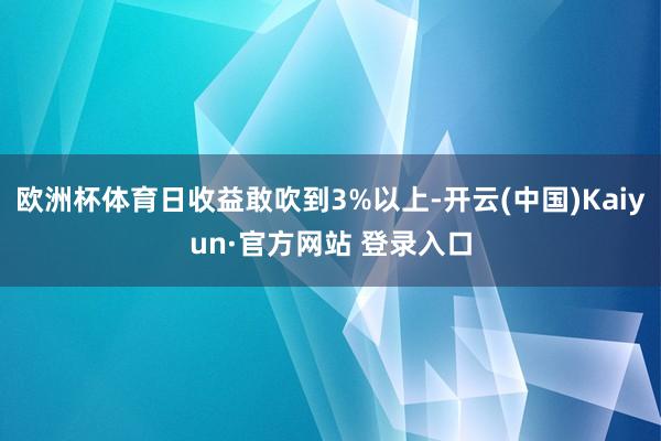 欧洲杯体育日收益敢吹到3%以上-开云(中国)Kaiyun·官方网站 登录入口