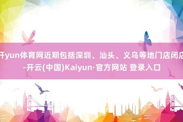 开yun体育网近期包括深圳、汕头、义乌等地门店闭店-开云(中国)Kaiyun·官方网站 登录入口