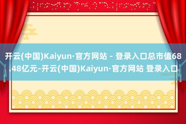 开云(中国)Kaiyun·官方网站 - 登录入口总市值68.48亿元-开云(中国)Kaiyun·官方网站 登录入口