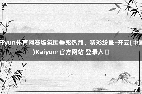 开yun体育网赛场氛围垂死热烈、精彩纷呈-开云(中国)Kaiyun·官方网站 登录入口