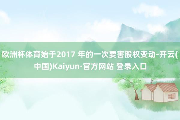 欧洲杯体育始于2017 年的一次要害股权变动-开云(中国)Kaiyun·官方网站 登录入口