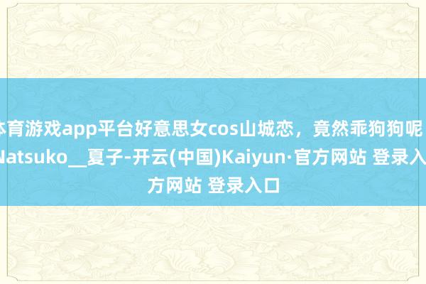体育游戏app平台好意思女cos山城恋，竟然乖狗狗呢～_Natsuko__夏子-开云(中国)Kaiyun·官方网站 登录入口