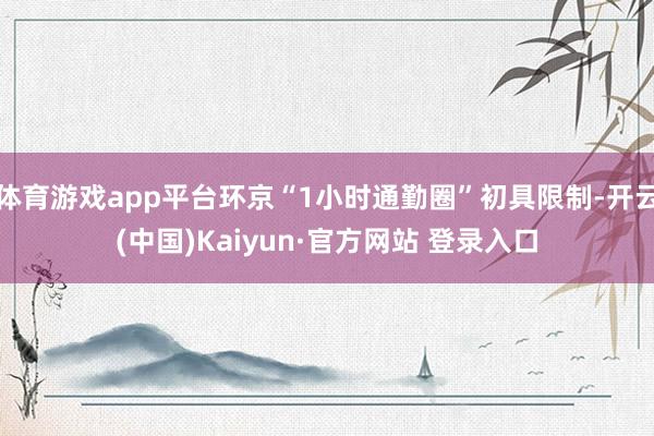 体育游戏app平台环京“1小时通勤圈”初具限制-开云(中国)Kaiyun·官方网站 登录入口