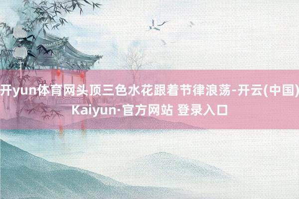 开yun体育网头顶三色水花跟着节律浪荡-开云(中国)Kaiyun·官方网站 登录入口
