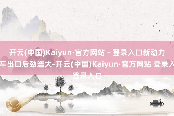 开云(中国)Kaiyun·官方网站 - 登录入口新动力汽车出口后劲浩大-开云(中国)Kaiyun·官方网站 登录入口