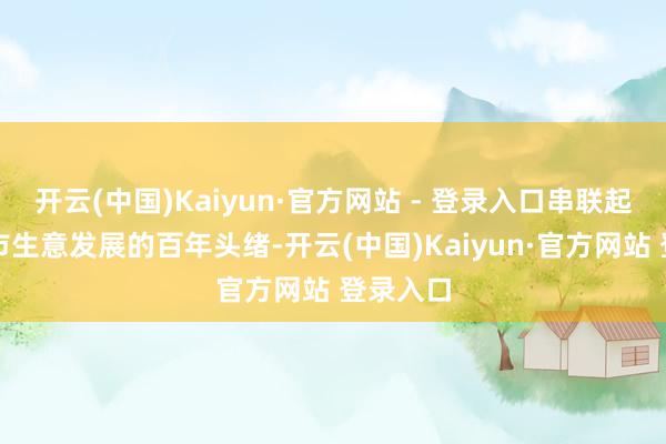 开云(中国)Kaiyun·官方网站 - 登录入口串联起这座城市生意发展的百年头绪-开云(中国)Kaiyun·官方网站 登录入口