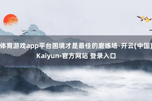 体育游戏app平台困境才是最佳的磨练场-开云(中国)Kaiyun·官方网站 登录入口
