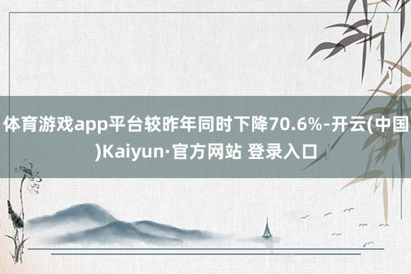体育游戏app平台较昨年同时下降70.6%-开云(中国)Kaiyun·官方网站 登录入口
