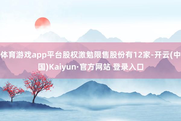 体育游戏app平台股权激勉限售股份有12家-开云(中国)Kaiyun·官方网站 登录入口