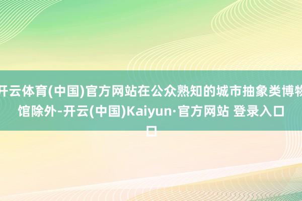 开云体育(中国)官方网站在公众熟知的城市抽象类博物馆除外-开云(中国)Kaiyun·官方网站 登录入口