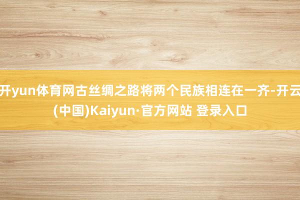 开yun体育网古丝绸之路将两个民族相连在一齐-开云(中国)Kaiyun·官方网站 登录入口