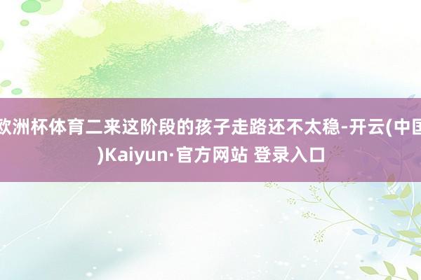 欧洲杯体育二来这阶段的孩子走路还不太稳-开云(中国)Kaiyun·官方网站 登录入口