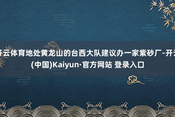 开云体育地处黄龙山的台西大队建议办一家紫砂厂-开云(中国)Kaiyun·官方网站 登录入口