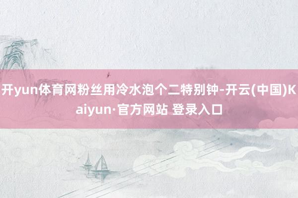 开yun体育网粉丝用冷水泡个二特别钟-开云(中国)Kaiyun·官方网站 登录入口