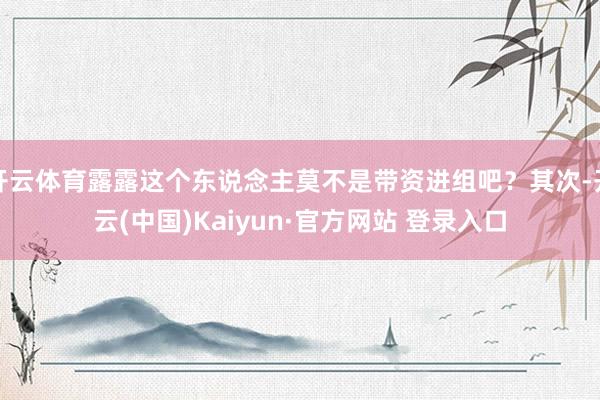 开云体育露露这个东说念主莫不是带资进组吧?其次-开云(中国)Kaiyun·官方网站 登录入口