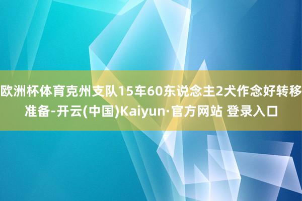 欧洲杯体育克州支队15车60东说念主2犬作念好转移准备-开云(中国)Kaiyun·官方网站 登录入口