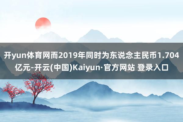 开yun体育网而2019年同时为东说念主民币1.704亿元-开云(中国)Kaiyun·官方网站 登录入口