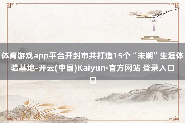 体育游戏app平台开封市共打造15个“宋潮”生涯体验基地-开云(中国)Kaiyun·官方网站 登录入口